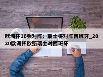 九游娱乐-欧洲杯16强对阵：瑞士将对阵西班牙_2020欧洲杯欧赔瑞士对西班牙