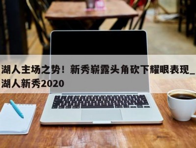 九游娱乐-湖人主场之势！新秀崭露头角砍下耀眼表现_湖人新秀2020