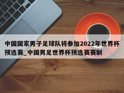 九游娱乐-中国国家男子足球队将参加2022年世界杯预选赛_中国男足世界杯预选赛赛制