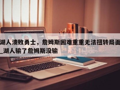 九游娱乐-湖人溃败勇士，詹姆斯困难重重无法扭转局面_湖人输了詹姆斯没输